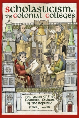 Scholasticism in the Colonial Colleges: Education of the Founding Fathers by Walsh, James J.