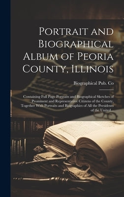 Portrait and Biographical Album of Peoria County, Illinois: Containing Full Page Portraits and Biographical Sketches of Prominent and Representative C by Biographical Pub Co