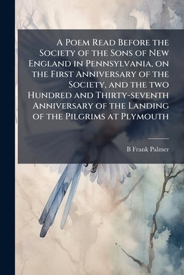 A Poem Read Before the Society of the Sons of New England in Pennsylvania, on the First Anniversary of the Society, and the two Hundred and Thirty-sev by Palmer, B. Frank