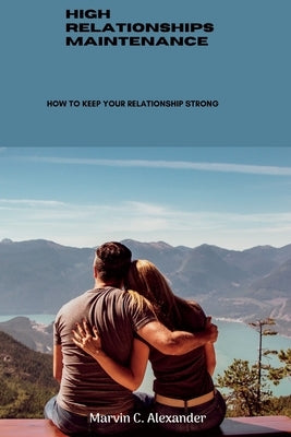 High Relationships Maintenance: How To Keep Your Relationship Strong by Alexander, Marvin C.