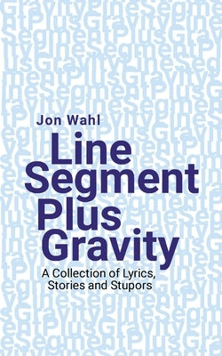 Line Segment Plus Gravity: A Collection of Lyrics, Stories and Stupors by Wahl, Jon