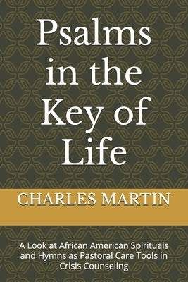 Psalms in the Key of Life: A Look at African American Spirituals and Hymns as Pastoral Care Tools in Crisis Counseling by Martin, Charles C., Sr.