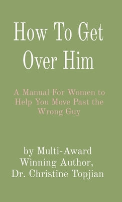 How To Get Over Him: A Manual For Women to Help You Move Past the Wrong Guy by Topjian, Christine