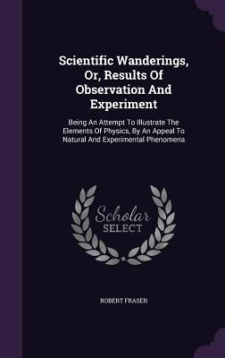 Scientific Wanderings, Or, Results Of Observation And Experiment: Being An Attempt To Illustrate The Elements Of Physics, By An Appeal To Natural And by Fraser, Robert