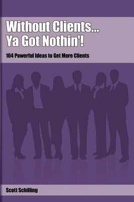 Without Clients...Ya Got Nothin'!: 104 Powerful Ideas to Get More Clients by Schilling, Scott