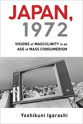 Japan, 1972: Visions of Masculinity in an Age of Mass Consumerism by Igarashi, Yoshikuni