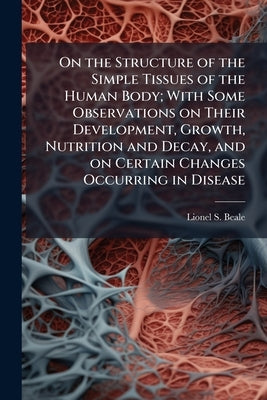 On the Structure of the Simple Tissues of the Human Body; With Some Observations on Their Development, Growth, Nutrition and Decay, and on Certain Cha by Beale, Lionel S. 1828-1906