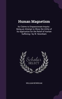 Human Magnetism: Its Claims to Dispassionate Inquiry: Being an Attempt to Show the Utility of Its Application for the Relief of Human S by Newnham, William