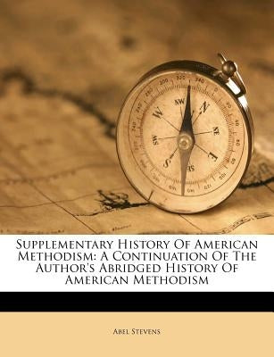 Supplementary History of American Methodism: A Continuation of the Author's Abridged History of American Methodism by Stevens, Abel