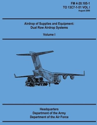 Airdrop of Supplies and Equipment: Dual Row Airdrop Systems - Volume I (FM 4-20.105-1 / TO 13C7-1-51 VOL I) by Air Force, Department of the