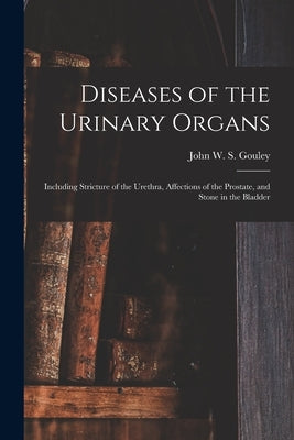 Diseases of the Urinary Organs [electronic Resource]: Including Stricture of the Urethra, Affections of the Prostate, and Stone in the Bladder by Gouley, John W. S. (John William Seve