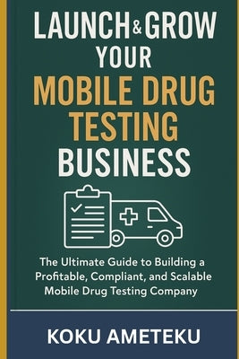 Launch & Grow Your Mobile Drug Testing Business: The Ultimate Guide to Building a Mobile Drug Testing Company by Ameteku, Koku Selome
