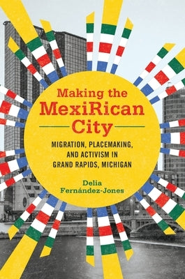 Making the Mexirican City: Migration, Placemaking, and Activism in Grand Rapids, Michigan by Fernández-Jones, Delia