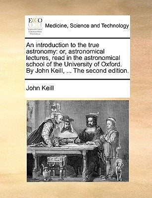An Introduction to the True Astronomy: Or, Astronomical Lectures, Read in the Astronomical School of the University of Oxford. by John Keill, ... the by Keill, John