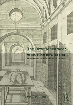 The City Rehearsed: Object, Architecture, and Print in the Worlds of Hans Vredeman de Vries by Heuer, Christopher