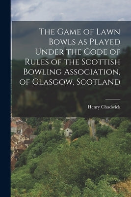 The Game of Lawn Bowls as Played Under the Code of Rules of the Scottish Bowling Association, of Glasgow, Scotland by Chadwick, Henry