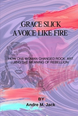 Grace Slick: A Voice Like Fire: How One Woman Changed Rock, Art, And The Meaning Of Rebellion by Jack, Andre M.