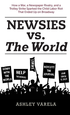 Newsies vs. the World: How a War, a Newspaper Rivalry, and a Trolley Strike Sparked the Child Labor Riot That Ended Up on Broadway by Varela, Ashley
