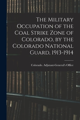 The Military Occupation of the Coal Strike Zone of Colorado, by the Colorado National Guard, 1913-1914 by Colorado Adjutant-General's Office