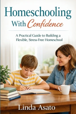 Homeschooling With Confidence: A Practical Guide to Building a Flexible, Stress-Free Homeschool by Asato, Linda