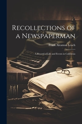 Recollections of a Newspaperman: A Record of Life and Events in California by Leach, Frank Aleamon