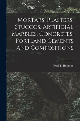 Mortars, Plasters, Stuccos, Artificial Marbles, Concretes, Portland Cements and Compositions by Fred T Hodgson