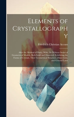 Elements of Crystallography: After the Method of Haüy; With, Or Without Series of Geometrical Models, Both Solid and Dissected; Exhibiting the Form by Accum, Friedrich Christian