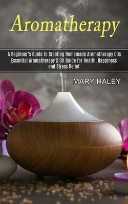 Aromatherapy: A Beginner's Guide to Creating Homemade Aromatherapy Oils (Essential Aromatherapy & Oil Guide for Health, Happiness an by Haley, Mary