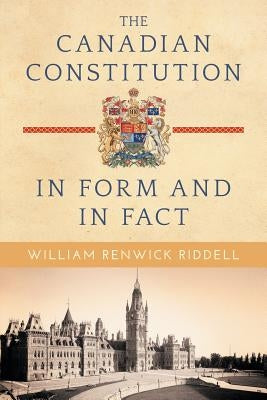 The Canadian Constitution in Form and in Fact by Riddell, William Renwick