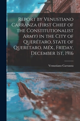 Report by Venustiano Carranza (first Chief of the Constitutionalist Army) in the City of Querétaro, State of Querétaro, Méx., Friday, December 1st, 19 by Carranza, Venustiano
