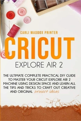 Cricut Explore Air 2: The Ultimate Complete Practical DIY Guide To Master Your Cricut EXPLORE AIR 2 Machine Using Design Space and Learn All by Printer, Carli Maddox