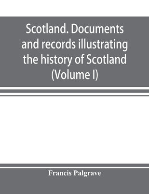 Scotland. Documents and records illustrating the history of Scotland, and the transactions between the crowns of Scotland and England, preserved in th by Palgrave, Francis