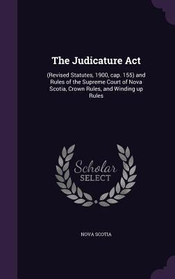 The Judicature Act: (Revised Statutes, 1900, cap. 155) and Rules of the Supreme Court of Nova Scotia, Crown Rules, and Winding up Rules by Scotia, Nova