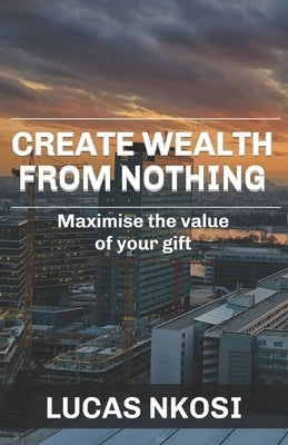 Create Wealth From Nothing: Maximise the value of your gift by Nkosi, Lucas