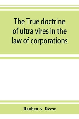 The true doctrine of ultra vires in the law of corporations; being a concise presentation of the doctrine in its application to the powers and liabili by A. Reese, Reuben