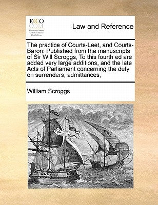 The practice of Courts-Leet, and Courts-Baron: Published from the manuscripts of Sir Will Scroggs, To this fourth ed are added very large additions, a by Scroggs, William