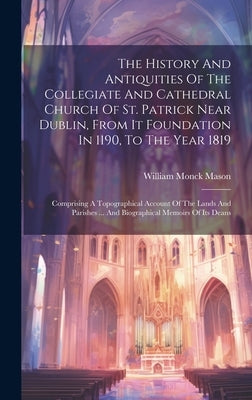 The History And Antiquities Of The Collegiate And Cathedral Church Of St. Patrick Near Dublin, From It Foundation In 1190, To The Year 1819: Comprisin by Mason, William Monck