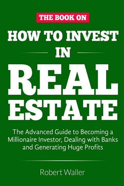 How to Invest in Real Estate: The advanced guide to Becoming a Millionaire Investor, dealing with banks and Generating Huge Profits by Waller, Robert
