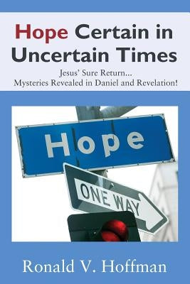 Hope Certain in Uncertain Times: Jesus' Sure Return...Mysteries Revealed in Daniel and Revelation! by Hoffman, Ronald V.