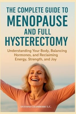 The Complete Guide to Menopause and Full Hysterectomy: : Understanding Your Body, Balancing Hormones and Reclaiming Energy, Strength and Joy by Chamberie, Antoine