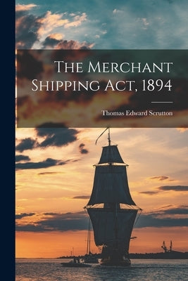 The Merchant Shipping Act, 1894 by Scrutton, Thomas Edward