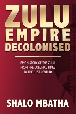 Zulu Empire Decolonised: The Epic Story of the Zulu from Pre-Colonial Times to the 21st century by Mbatha, Shalo