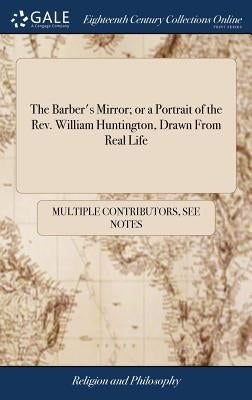 The Barber's Mirror; or a Portrait of the Rev. William Huntington, Drawn From Real Life: Being Remarks on That Gentleman's Pamphlet Entitled "The Barb by Multiple Contributors