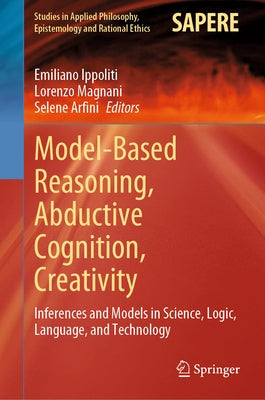 Model-Based Reasoning, Abductive Cognition, Creativity: ​inferences and Models in Science, Logic, Language, and Technology by Ippoliti, Emiliano