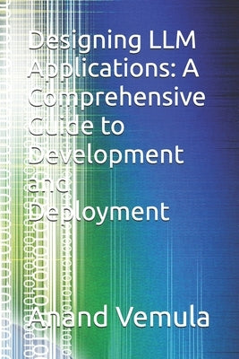 Designing LLM Applications: A Comprehensive Guide to Development and Deployment by Vemula, Anand