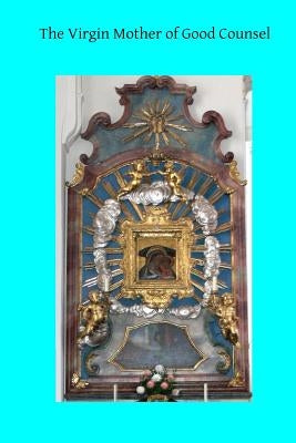 The Virgin Mother of Good Counsel: A History of the Ancient Sanctuary of Our Lady of Good Counsel In Genazzano, And of the Wondeful Apparition and Mir by Hermenegild Tosf, Brother