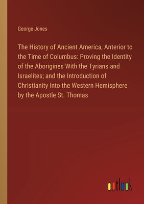 The History of Ancient America, Anterior to the Time of Columbus: Proving the Identity of the Aborigines With the Tyrians and Israelites; and the Intr by Jones, George