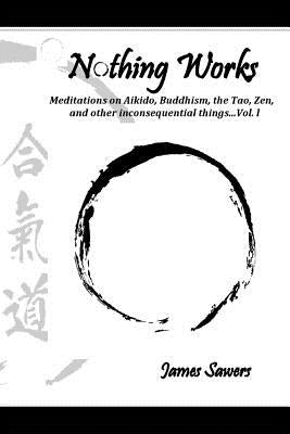 Nothing Works: Meditations on Aikido, Buddhism, the Tao, Zen, and other inconsequential things...Vol. l by Sawers, James