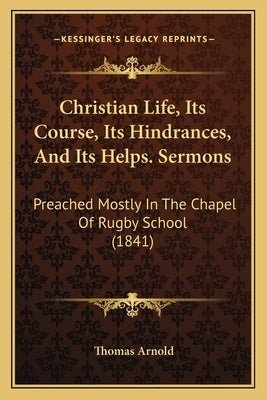 Christian Life, Its Course, Its Hindrances, And Its Helps. Sermons: Preached Mostly In The Chapel Of Rugby School (1841) by Arnold, Thomas