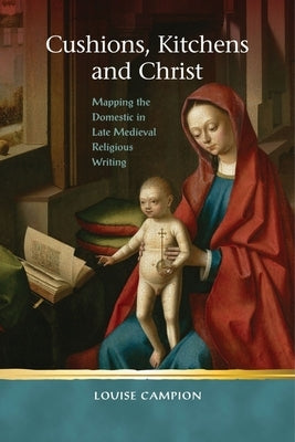 Cushions, Kitchens and Christ: Mapping the Domestic in Late Medieval Religious Writing by Campion, Louise